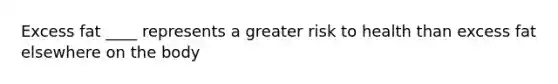 Excess fat ____ represents a greater risk to health than excess fat elsewhere on the body