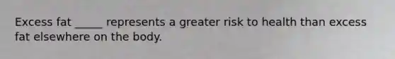 Excess fat _____ represents a greater risk to health than excess fat elsewhere on the body.