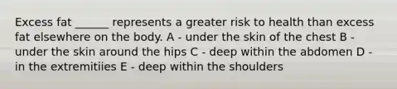 Excess fat ______ represents a greater risk to health than excess fat elsewhere on the body. A - under the skin of the chest B - under the skin around the hips C - deep within the abdomen D - in the extremitiies E - deep within the shoulders