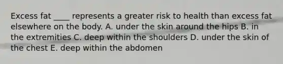 Excess fat ____ represents a greater risk to health than excess fat elsewhere on the body.​ A. ​under the skin around the hips B. ​in the extremities C. ​deep within the shoulders D. ​under the skin of the chest E. ​deep within the abdomen