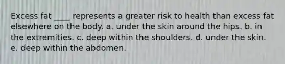 Excess fat ____ represents a greater risk to health than excess fat elsewhere on the body. a. under the skin around the hips. b. in the extremities. c. deep within the shoulders. d. under the skin. e. deep within the abdomen.