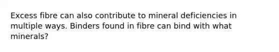 Excess fibre can also contribute to mineral deficiencies in multiple ways. Binders found in fibre can bind with what minerals?