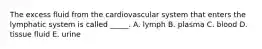 The excess fluid from the cardiovascular system that enters the lymphatic system is called _____. A. lymph B. plasma C. blood D. tissue fluid E. urine