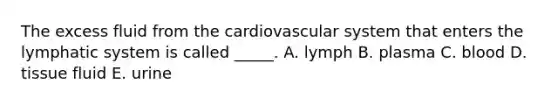 The excess fluid from the cardiovascular system that enters the lymphatic system is called _____. A. lymph B. plasma C. blood D. tissue fluid E. urine