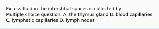 Excess fluid in the interstitial spaces is collected by ______. Multiple choice question. A. the thymus gland B. blood capillaries C. lymphatic capillaries D. lymph nodes