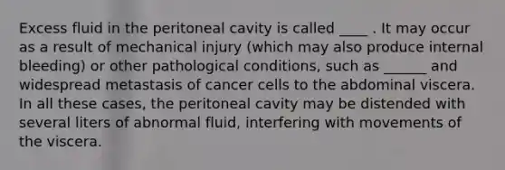 Excess fluid in the peritoneal cavity is called ____ . It may occur as a result of mechanical injury (which may also produce internal bleeding) or other pathological conditions, such as ______ and widespread metastasis of cancer cells to the abdominal viscera. In all these cases, the peritoneal cavity may be distended with several liters of abnormal fluid, interfering with movements of the viscera.