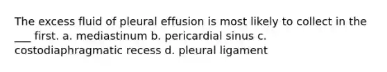 The excess fluid of pleural effusion is most likely to collect in the ___ first. a. mediastinum b. pericardial sinus c. costodiaphragmatic recess d. pleural ligament