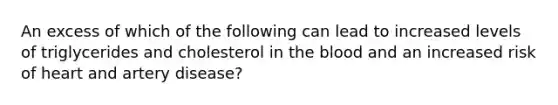 An excess of which of the following can lead to increased levels of triglycerides and cholesterol in <a href='https://www.questionai.com/knowledge/k7oXMfj7lk-the-blood' class='anchor-knowledge'>the blood</a> and an increased risk of heart and artery disease?