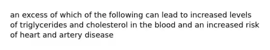 an excess of which of the following can lead to increased levels of triglycerides and cholesterol in the blood and an increased risk of heart and artery disease