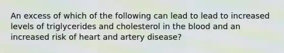 An excess of which of the following can lead to lead to increased levels of triglycerides and cholesterol in the blood and an increased risk of heart and artery disease?