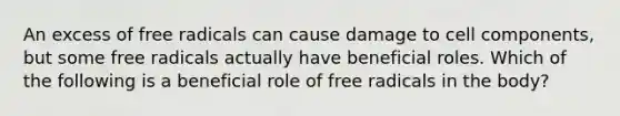 An excess of free radicals can cause damage to cell components, but some free radicals actually have beneficial roles. Which of the following is a beneficial role of free radicals in the body?