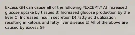 Excess GH can cause all of the following *EXCEPT:* A) Increased glucose uptake by tissues B) Increased glucose production by the liver C) Increased insulin secretion D) Fatty acid utilization resulting in ketosis and fatty liver disease E) All of the above are caused by excess GH