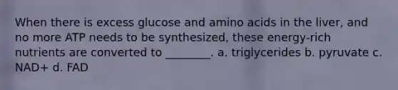 When there is excess glucose and amino acids in the liver, and no more ATP needs to be synthesized, these energy-rich nutrients are converted to ________. a. triglycerides b. pyruvate c. NAD+ d. FAD