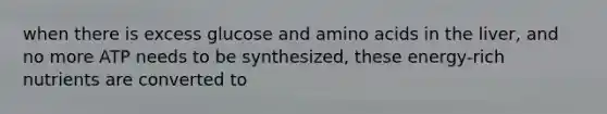 when there is excess glucose and amino acids in the liver, and no more ATP needs to be synthesized, these energy-rich nutrients are converted to
