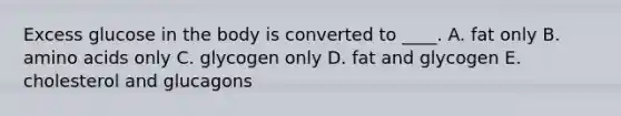 Excess glucose in the body is converted to ____. A. fat only B. amino acids only C. glycogen only D. fat and glycogen E. cholesterol and glucagons