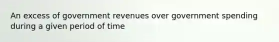 An excess of government revenues over government spending during a given period of time