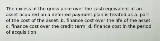 The excess of the gross price over the cash equivalent of an asset acquired on a deferred payment plan is treated as a. part of the cost of the asset. b. finance cost over the life of the asset. c. finance cost over the credit term. d. finance cost in the period of acquisition