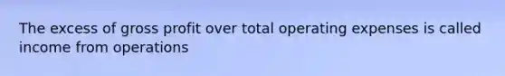 The excess of gross profit over total operating expenses is called income from operations