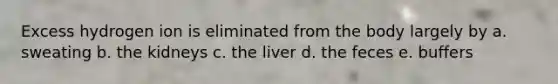 Excess hydrogen ion is eliminated from the body largely by a. sweating b. the kidneys c. the liver d. the feces e. buffers