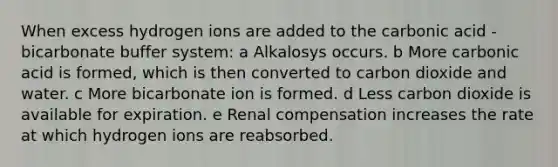 When excess hydrogen ions are added to the carbonic acid - bicarbonate buffer system: a Alkalosys occurs. b More carbonic acid is formed, which is then converted to carbon dioxide and water. c More bicarbonate ion is formed. d Less carbon dioxide is available for expiration. e Renal compensation increases the rate at which hydrogen ions are reabsorbed.