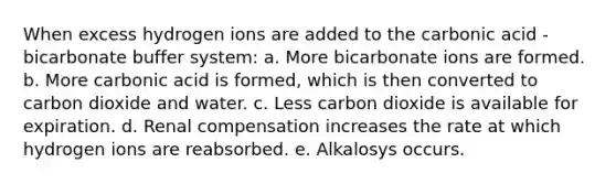 When excess hydrogen ions are added to the carbonic acid - bicarbonate buffer system: a. More bicarbonate ions are formed. b. More carbonic acid is formed, which is then converted to carbon dioxide and water. c. Less carbon dioxide is available for expiration. d. Renal compensation increases the rate at which hydrogen ions are reabsorbed. e. Alkalosys occurs.