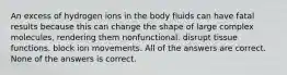 An excess of hydrogen ions in the body fluids can have fatal results because this can change the shape of large complex molecules, rendering them nonfunctional. disrupt tissue functions. block ion movements. All of the answers are correct. None of the answers is correct.