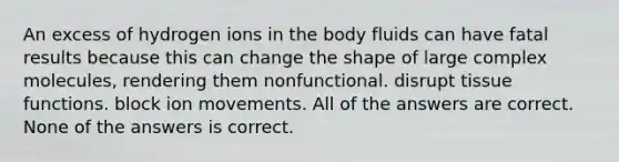 An excess of hydrogen ions in the body fluids can have fatal results because this can change the shape of large complex molecules, rendering them nonfunctional. disrupt tissue functions. block ion movements. All of the answers are correct. None of the answers is correct.