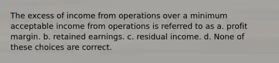 The excess of income from operations over a minimum acceptable income from operations is referred to as a. profit margin. b. retained earnings. c. residual income. d. None of these choices are correct.