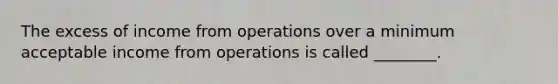 The excess of income from operations over a minimum acceptable income from operations is called ________.