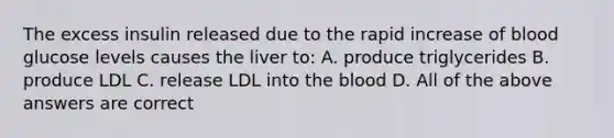 The excess insulin released due to the rapid increase of blood glucose levels causes the liver to: A. produce triglycerides B. produce LDL C. release LDL into the blood D. All of the above answers are correct