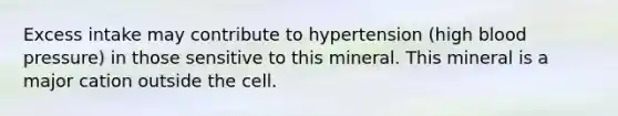 Excess intake may contribute to hypertension (high blood pressure) in those sensitive to this mineral. This mineral is a major cation outside the cell.