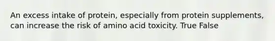 An excess intake of protein, especially from protein supplements, can increase the risk of amino acid toxicity. True False