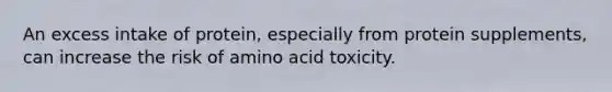 An excess intake of protein, especially from protein supplements, can increase the risk of amino acid toxicity.