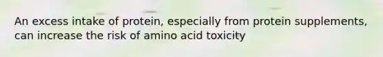 An excess intake of protein, especially from protein supplements, can increase the risk of amino acid toxicity