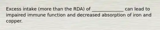 Excess intake (more than the RDA) of ______________ can lead to impaired immune function and decreased absorption of iron and copper.