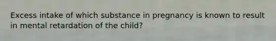 Excess intake of which substance in pregnancy is known to result in mental retardation of the child?