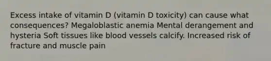 Excess intake of vitamin D (vitamin D toxicity) can cause what consequences? Megaloblastic anemia Mental derangement and hysteria Soft tissues like blood vessels calcify. Increased risk of fracture and muscle pain