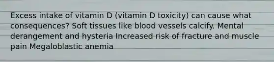 Excess intake of vitamin D (vitamin D toxicity) can cause what consequences? Soft tissues like blood vessels calcify. Mental derangement and hysteria Increased risk of fracture and muscle pain Megaloblastic anemia