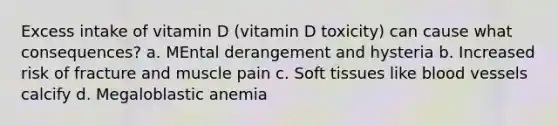 Excess intake of vitamin D (vitamin D toxicity) can cause what consequences? a. MEntal derangement and hysteria b. Increased risk of fracture and muscle pain c. Soft tissues like blood vessels calcify d. Megaloblastic anemia