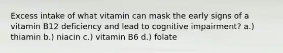 Excess intake of what vitamin can mask the early signs of a vitamin B12 deficiency and lead to cognitive impairment? a.) thiamin b.) niacin c.) vitamin B6 d.) folate