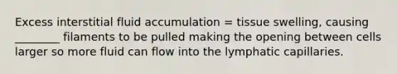 Excess interstitial fluid accumulation = tissue swelling, causing ________ filaments to be pulled making the opening between cells larger so more fluid can flow into the lymphatic capillaries.