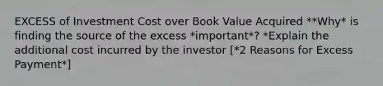 EXCESS of Investment Cost over Book Value Acquired **Why* is finding the source of the excess *important*? *Explain the additional cost incurred by the investor [*2 Reasons for Excess Payment*]