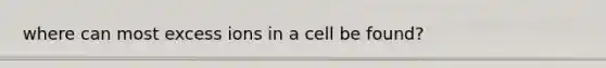 where can most excess ions in a cell be found?