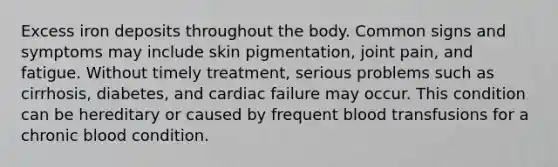 Excess iron deposits throughout the body. Common signs and symptoms may include skin pigmentation, joint pain, and fatigue. Without timely treatment, serious problems such as cirrhosis, diabetes, and cardiac failure may occur. This condition can be hereditary or caused by frequent blood transfusions for a chronic blood condition.