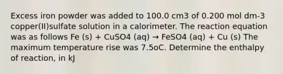 Excess iron powder was added to 100.0 cm3 of 0.200 mol dm-3 copper(II)sulfate solution in a calorimeter. The reaction equation was as follows Fe (s) + CuSO4 (aq) → FeSO4 (aq) + Cu (s) The maximum temperature rise was 7.5oC. Determine the enthalpy of reaction, in kJ