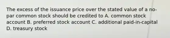 The excess of the issuance price over the stated value of a no-par common stock should be credited to A. common stock account B. preferred stock account C. additional paid-in-capital D. treasury stock