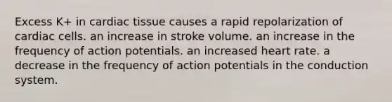 Excess K+ in cardiac tissue causes a rapid repolarization of cardiac cells. an increase in stroke volume. an increase in the frequency of action potentials. an increased heart rate. a decrease in the frequency of action potentials in the conduction system.