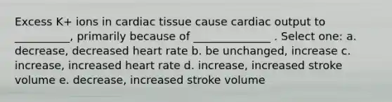 Excess K+ ions in cardiac tissue cause <a href='https://www.questionai.com/knowledge/kyxUJGvw35-cardiac-output' class='anchor-knowledge'>cardiac output</a> to __________, primarily because of ______________ . Select one: a. decrease, decreased heart rate b. be unchanged, increase c. increase, increased heart rate d. increase, increased stroke volume e. decrease, increased stroke volume