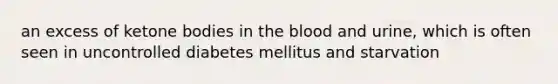 an excess of ketone bodies in the blood and urine, which is often seen in uncontrolled diabetes mellitus and starvation