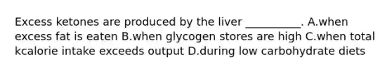 Excess ketones are produced by the liver __________. A.when excess fat is eaten B.when glycogen stores are high C.when total kcalorie intake exceeds output D.during low carbohydrate diets